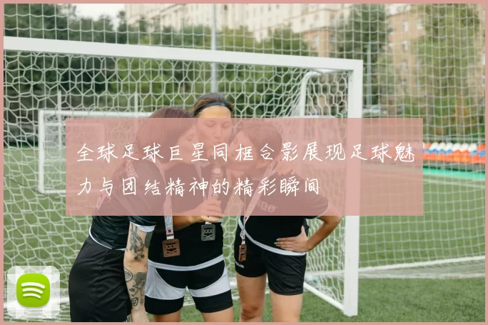 全球足球巨星同框合影展现足球魅力与团结精神的精彩瞬间