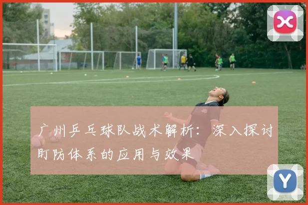 广州乒乓球队战术解析：深入探讨盯防体系的应用与效果