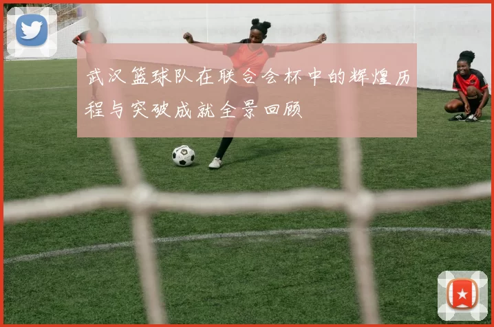 武汉篮球队在联合会杯中的辉煌历程与突破成就全景回顾
