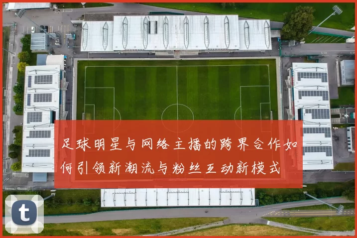 足球明星与网络主播的跨界合作如何引领新潮流与粉丝互动新模式