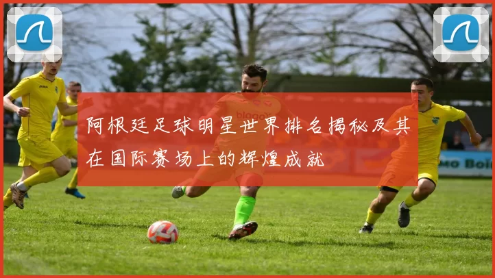 阿根廷足球明星世界排名揭秘及其在国际赛场上的辉煌成就
