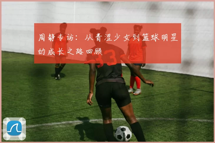 周静专访：从青涩少女到篮球明星的成长之路回顾