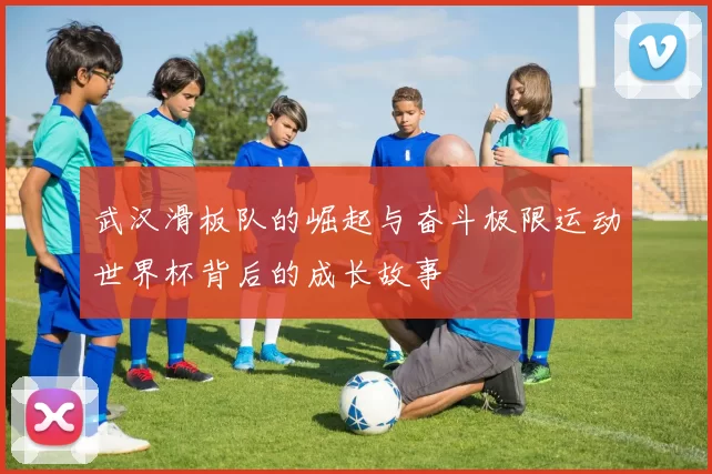 武汉滑板队的崛起与奋斗极限运动世界杯背后的成长故事