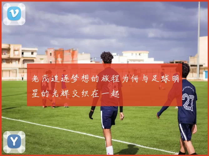 老茂追逐梦想的旅程为何与足球明星的光辉交织在一起