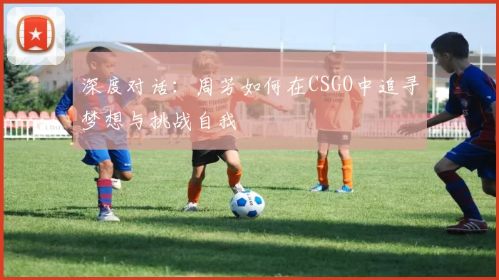 深度对话：周芳如何在CSGO中追寻梦想与挑战自我