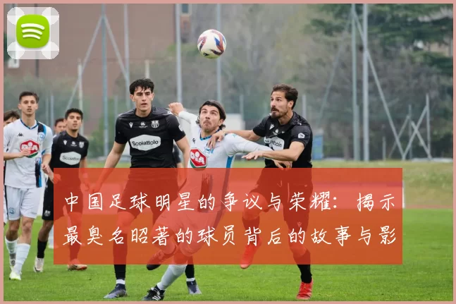 中国足球明星的争议与荣耀：揭示最臭名昭著的球员背后的故事与影响