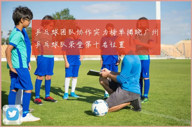 乒乓球团队协作实力榜单揭晓广州乒乓球队荣登第十名位置