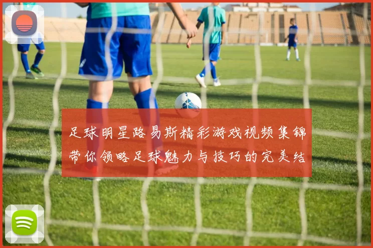 足球明星路易斯精彩游戏视频集锦带你领略足球魅力与技巧的完美结合