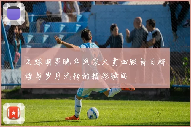 足球明星晚年风采大赏回顾昔日辉煌与岁月流转的精彩瞬间