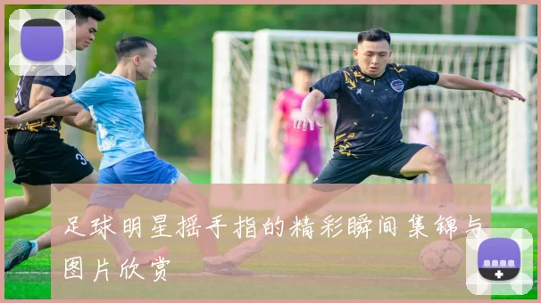 足球明星摇手指的精彩瞬间集锦与图片欣赏