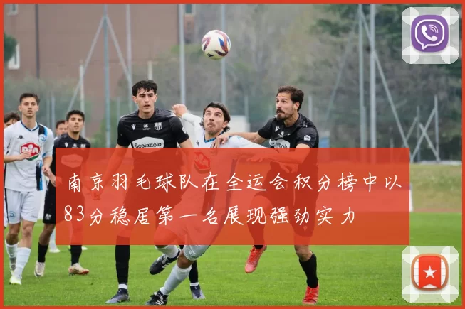 南京羽毛球队在全运会积分榜中以83分稳居第一名展现强劲实力