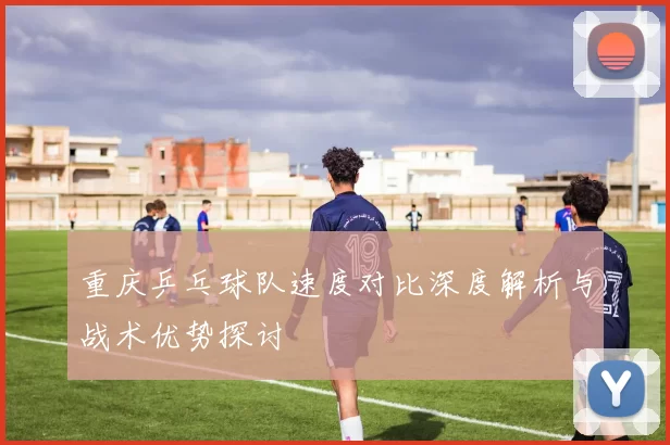重庆乒乓球队速度对比深度解析与战术优势探讨