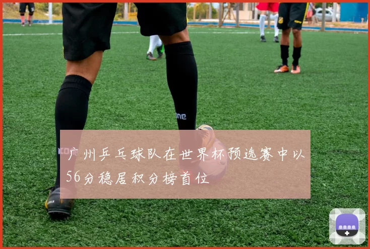 广州乒乓球队在世界杯预选赛中以56分稳居积分榜首位