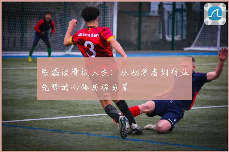 陈磊谈滑板人生：从初学者到行业先锋的心路历程分享