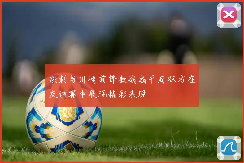 热刺与川崎前锋激战成平局双方在友谊赛中展现精彩表现