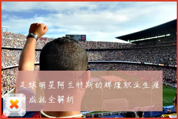 足球明星阿兰特斯的辉煌职业生涯与成就全解析