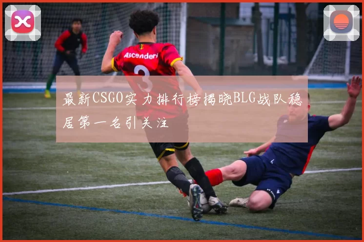 最新CSGO实力排行榜揭晓BLG战队稳居第一名引关注