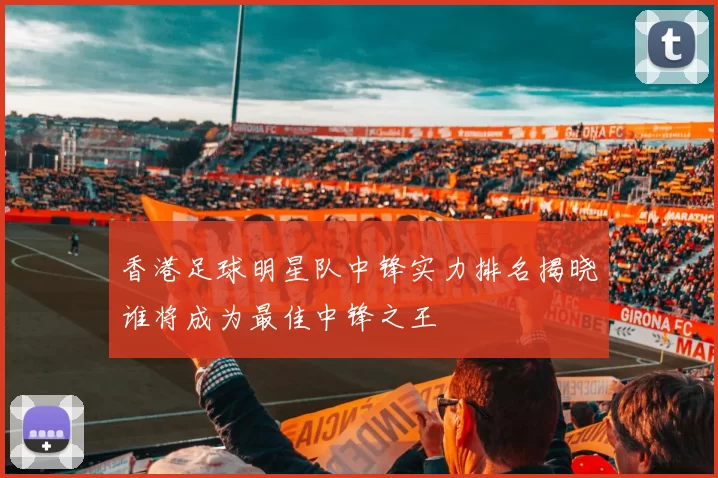 香港足球明星队中锋实力排名揭晓谁将成为最佳中锋之王