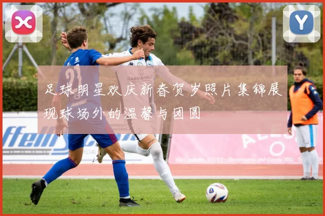 足球明星欢庆新春贺岁照片集锦展现球场外的温馨与团圆