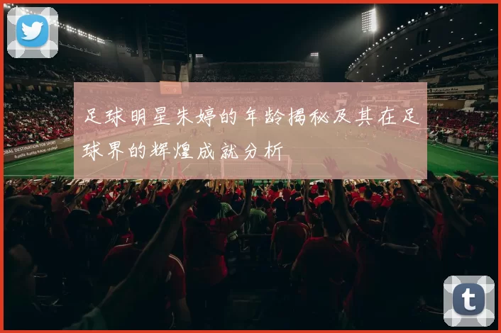 足球明星朱婷的年龄揭秘及其在足球界的辉煌成就分析