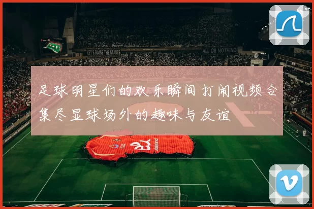 足球明星们的欢乐瞬间打闹视频合集尽显球场外的趣味与友谊