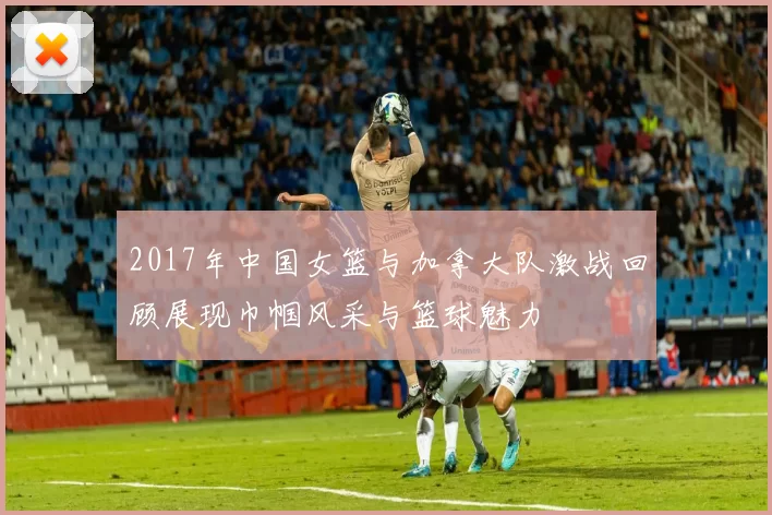 2017年中国女篮与加拿大队激战回顾展现巾帼风采与篮球魅力