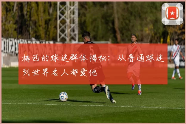 梅西的球迷群体揭秘：从普通球迷到世界名人都爱他