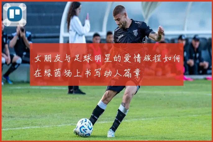 女朋友与足球明星的爱情旅程如何在绿茵场上书写动人篇章