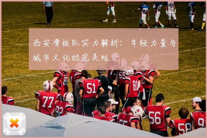 西安滑板队实力解析：年轻力量与城市文化的完美结合