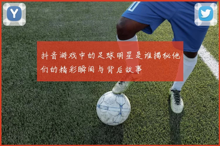 抖音游戏中的足球明星是谁揭秘他们的精彩瞬间与背后故事