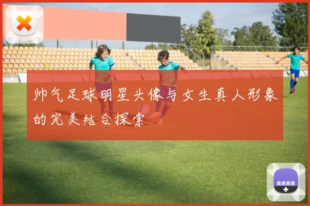 帅气足球明星头像与女生真人形象的完美结合探索