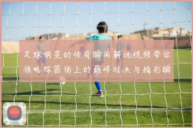 足球明星的传奇瞬间解说视频带你领略绿茵场上的巅峰对决与精彩瞬间