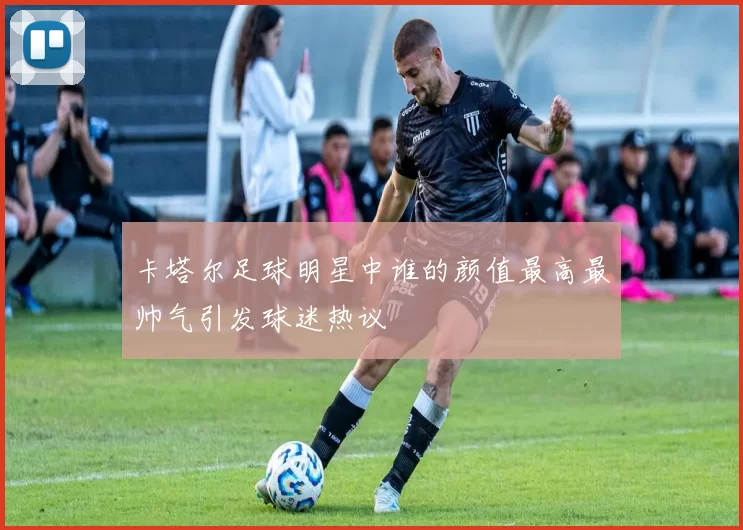 卡塔尔足球明星中谁的颜值最高最帅气引发球迷热议