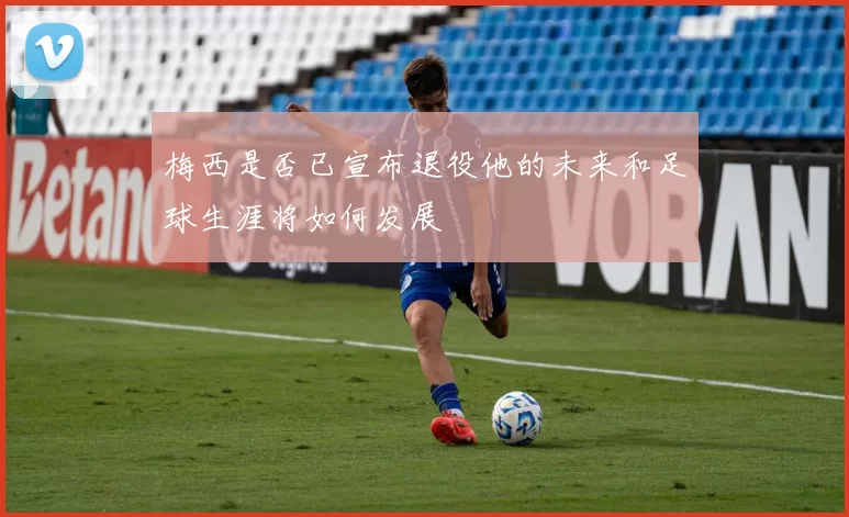 梅西是否已宣布退役他的未来和足球生涯将如何发展