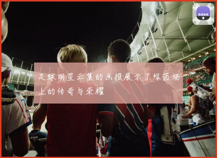 足球明星云集的画报展示了绿茵场上的传奇与荣耀