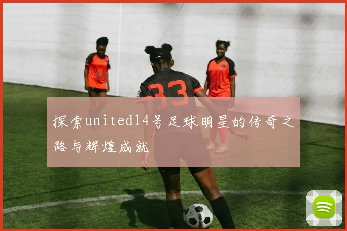探索united14号足球明星的传奇之路与辉煌成就