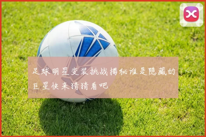 足球明星变装挑战揭秘谁是隐藏的巨星快来猜猜看吧