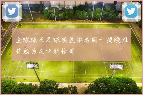 全球球王足球明星排名前十揭晓谁将成为足坛新传奇