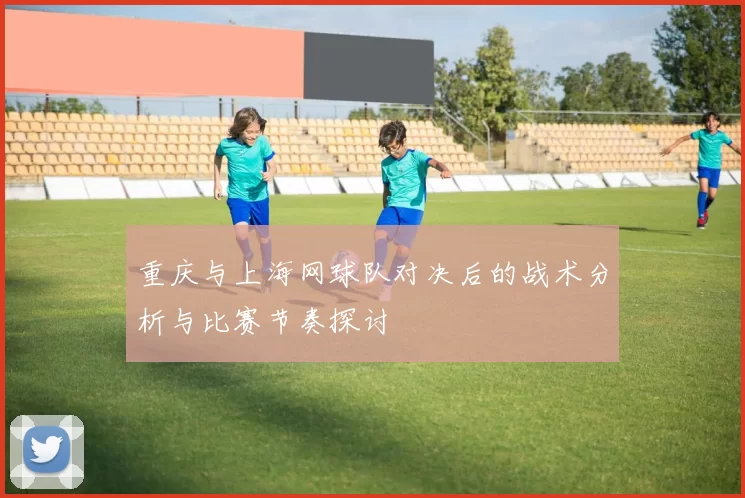 重庆与上海网球队对决后的战术分析与比赛节奏探讨