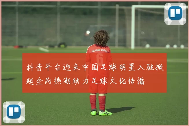 抖音平台迎来中国足球明星入驻掀起全民热潮助力足球文化传播