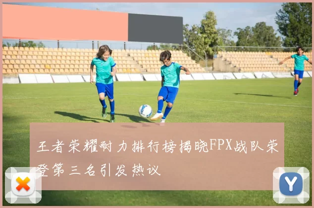 王者荣耀耐力排行榜揭晓FPX战队荣登第三名引发热议