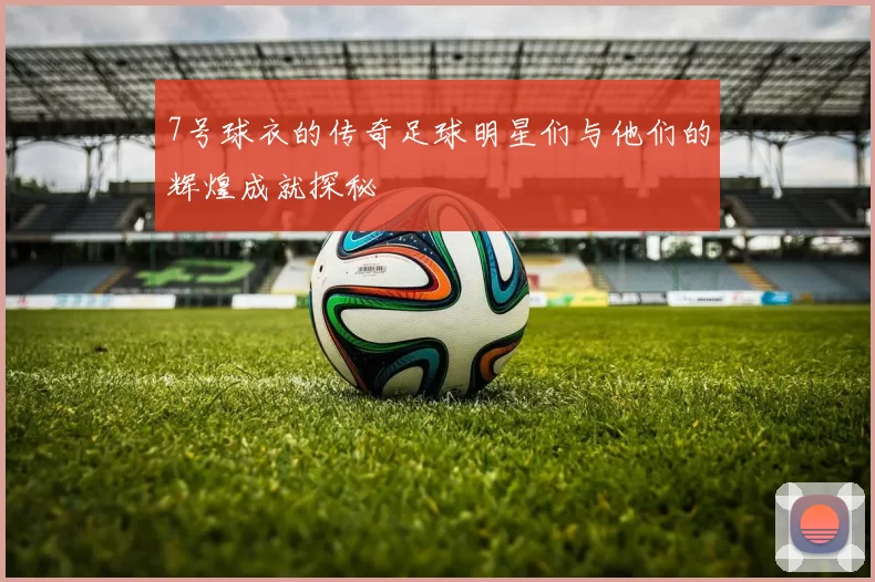 7号球衣的传奇足球明星们与他们的辉煌成就探秘