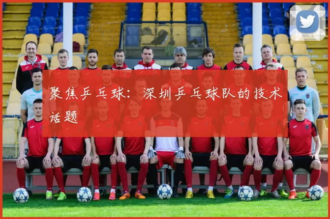 聚焦乒乓球：深圳乒乓球队的技术话题
