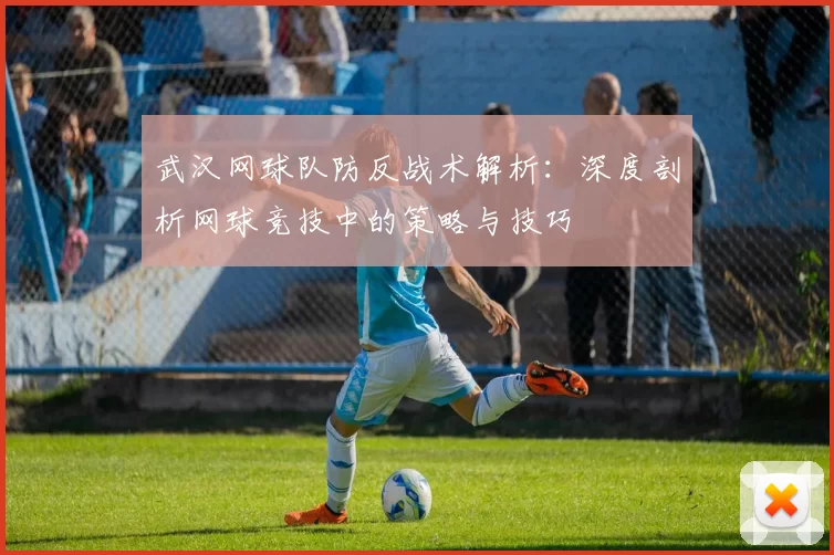 武汉网球队防反战术解析：深度剖析网球竞技中的策略与技巧