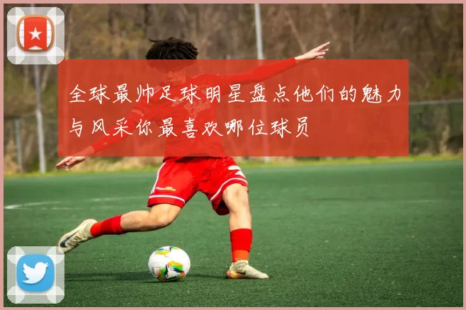 全球最帅足球明星盘点他们的魅力与风采你最喜欢哪位球员