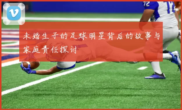 未婚生子的足球明星背后的故事与家庭责任探讨