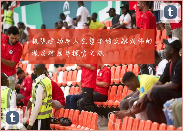 极限运动与人生哲学的交融刘伟的深度对话与探索之旅
