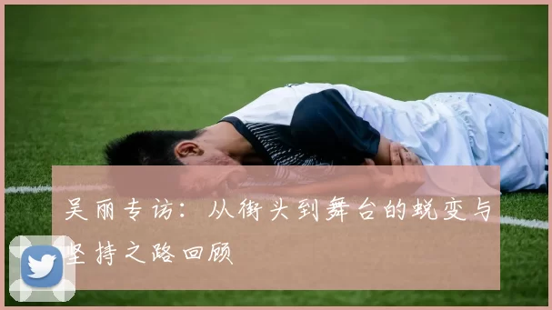 吴丽专访：从街头到舞台的蜕变与坚持之路回顾