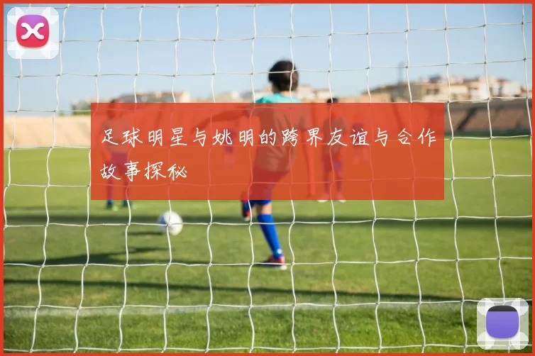 足球明星与姚明的跨界友谊与合作故事探秘