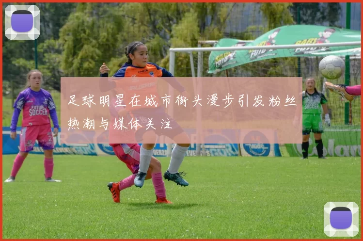 足球明星在城市街头漫步引发粉丝热潮与媒体关注